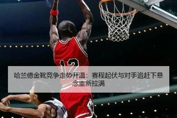 哈兰德金靴竞争走势升温：赛程起伏与对手追赶下悬念重新拉满